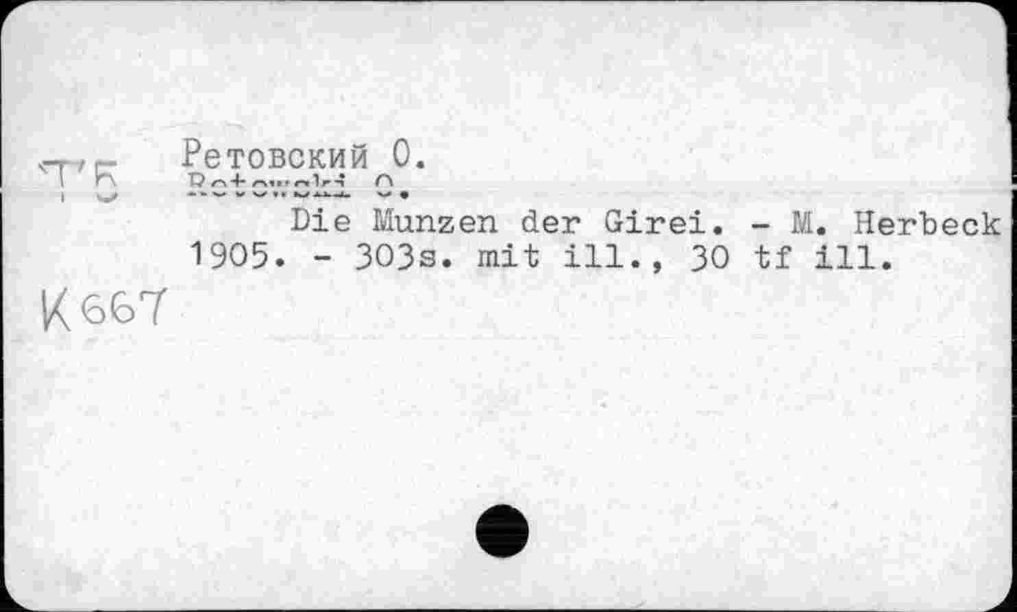 ﻿'T'R
I
К 667
Ретовский 0.
Т? /А 4“ /A4» Г ГМ "ІГ--Ї ЛЛ
Die Münzen der Girei. - M. Herbeck 1905. - 303s. mit ill., 30 tf ill.